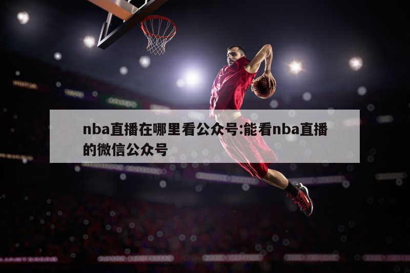 nba直播在哪里看公众号:能看nba直播的微信公众号